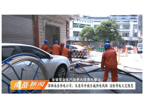 全省安全生产隐患大排查大整治 | 国网南岳区供电公司：改造华升娱乐城供电线路 消除用电火灾隐患