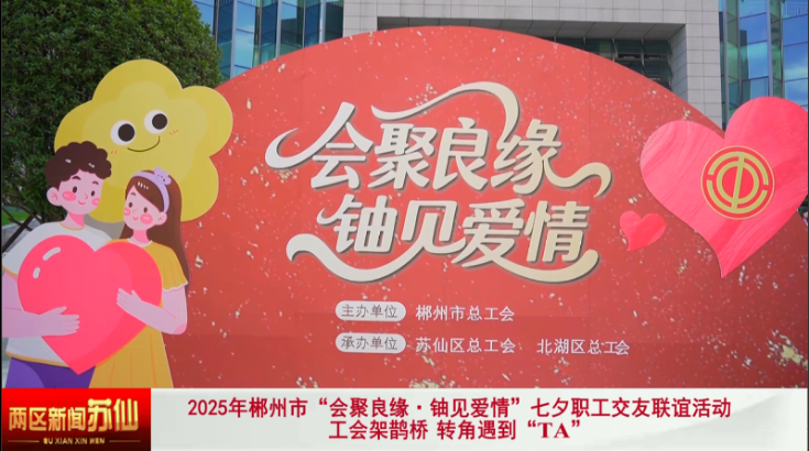 2025年郴州市“会聚良缘·铀见爱情”七夕职工交友联谊活动：工会架鹊桥 转角遇到“TA”