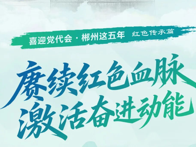 喜迎党代会·郴州这五年｜赓续红色血脉 激活奋进动能