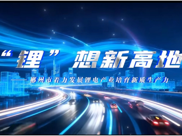 理润郴心·理所当燃丨“锂”想新高地——郴州市着力发展锂电产业培育新质生产力