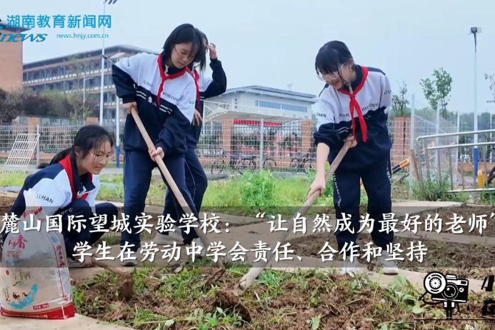 【望城区站】麓山国际望城实验学校：“让自然成为最好的老师”，学生在劳动中学会责任、合作和坚持