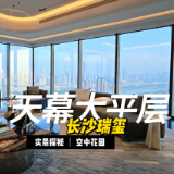 楼市大真探｜湘江之畔天际生活，探访长沙瑞玺千万级天幕大平层