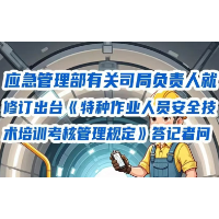 应急管理部有关司局负责人就修订出台《特种作业人员安全技术培训考核管理规定》答记者问
