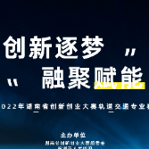 2022年湖南省创新创业大赛轨道交通专业赛开始报名了