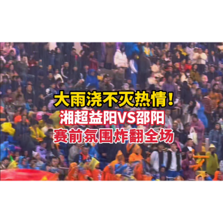 大雨浇不灭热情！湘超益阳VS邵阳，赛前氛围炸翻全场