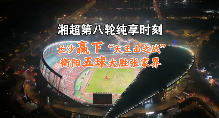 湘超第八轮纯享时刻 | 长沙赢下“天王山之战” 衡阳五球大胜张家界