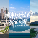 交互海报 | 城市如何生长？ “新旧同框” 记录湖南十年变迁