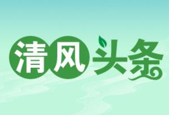 清风头条丨持续释放监督治理效能，营造清廉氛围打造清廉队伍