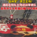 视频丨“岳州军”捍卫主场! 岳阳中华大熊猫巨幅TIFO亮相“湘超”赛场