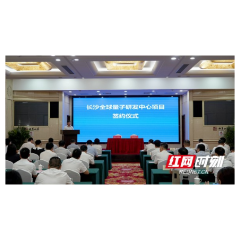未来不可估“量” 长沙全球量子研发中心项目落户望城经开区