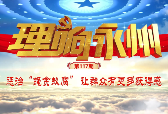 理响永州·党的自我革命⑤：惩治“蝇贪蚁腐” 让群众有更多获得感