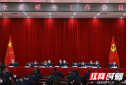 湖南省税务工作会议召开 全力谱写中国式现代化湖南税务新篇章