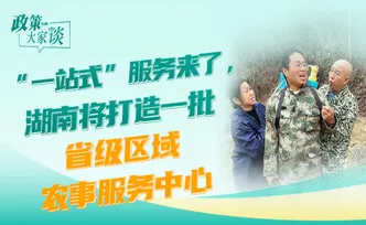 政策大家谈丨“一站式”服务来了，湖南将打造一批省级区域农事服务中心