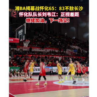 视频丨湘BA揭幕战怀化65:83不敌长沙 队长：正视差距，下一场见！