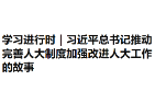 学习进行时｜习近平总书记推动完善人大制度加强改进人大工作的故事