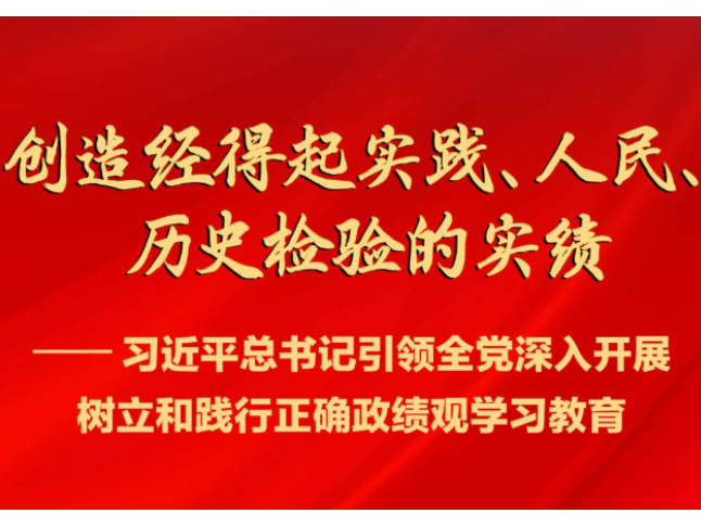 创造经得起实践、人民、历史检验的实绩——习近平总书记引领全党深入开展树立和践行正确政绩观学习教育