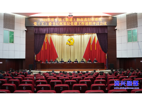2025年度乡镇（街道）和市直行业系统党（工）委书记抓基层党建工作述职评议会议召开：锐意进取 真抓实干 不断开创我市基层党建工作新局面